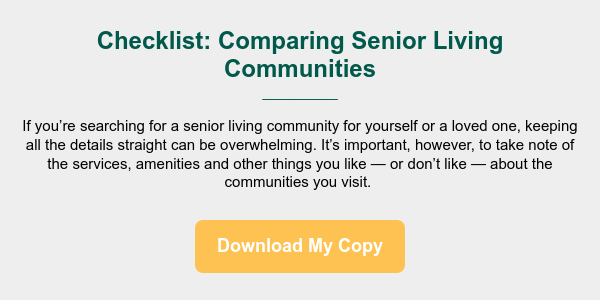Checklist: Comparing Senior Living Communities _________ &nbsp; If you&rsquo;re searching for a senior living community for yourself or a loved one, keeping all the details straight can be overwhelming. It&rsquo;s important, however, to take note of the services, amenities and other things you like &mdash; or don&rsquo;t like &mdash; about the communities you visit.&nbsp;