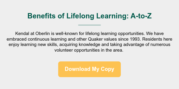 Benefits of Lifelong Learning: A-to-Z _________ &nbsp; Kendal at Oberlin is well-known for lifelong learning opportunities. We have embraced continuous learning and other Quaker values since 1993. Residents here enjoy learning new skills, acquiring knowledge and taking advantage of numerous volunteer opportunities in the area.&nbsp;
